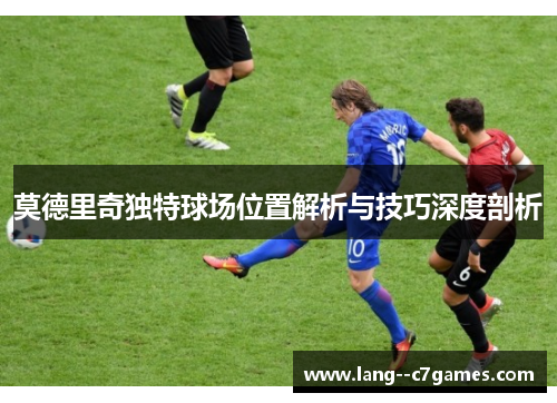 莫德里奇独特球场位置解析与技巧深度剖析 莫德里奇独特球场位置解析与技巧深度剖析