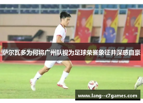 萨尔瓦多为何将广州队视为足球荣誉象征并深感自豪 萨尔瓦多为何将广州队视为足球荣誉象征并深感自豪