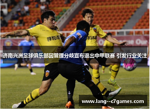 济南兴洲足球俱乐部因管理分歧宣布退出中甲联赛 引发行业关注 济南兴洲足球俱乐部因管理分歧宣布退出中甲联赛 引发行业关注