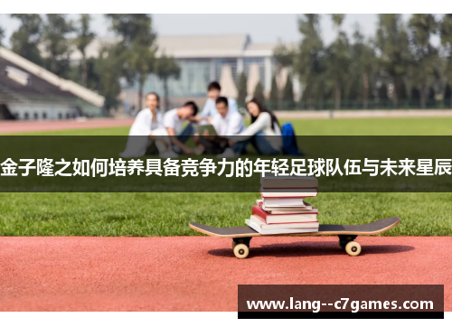 金子隆之如何培养具备竞争力的年轻足球队伍与未来星辰